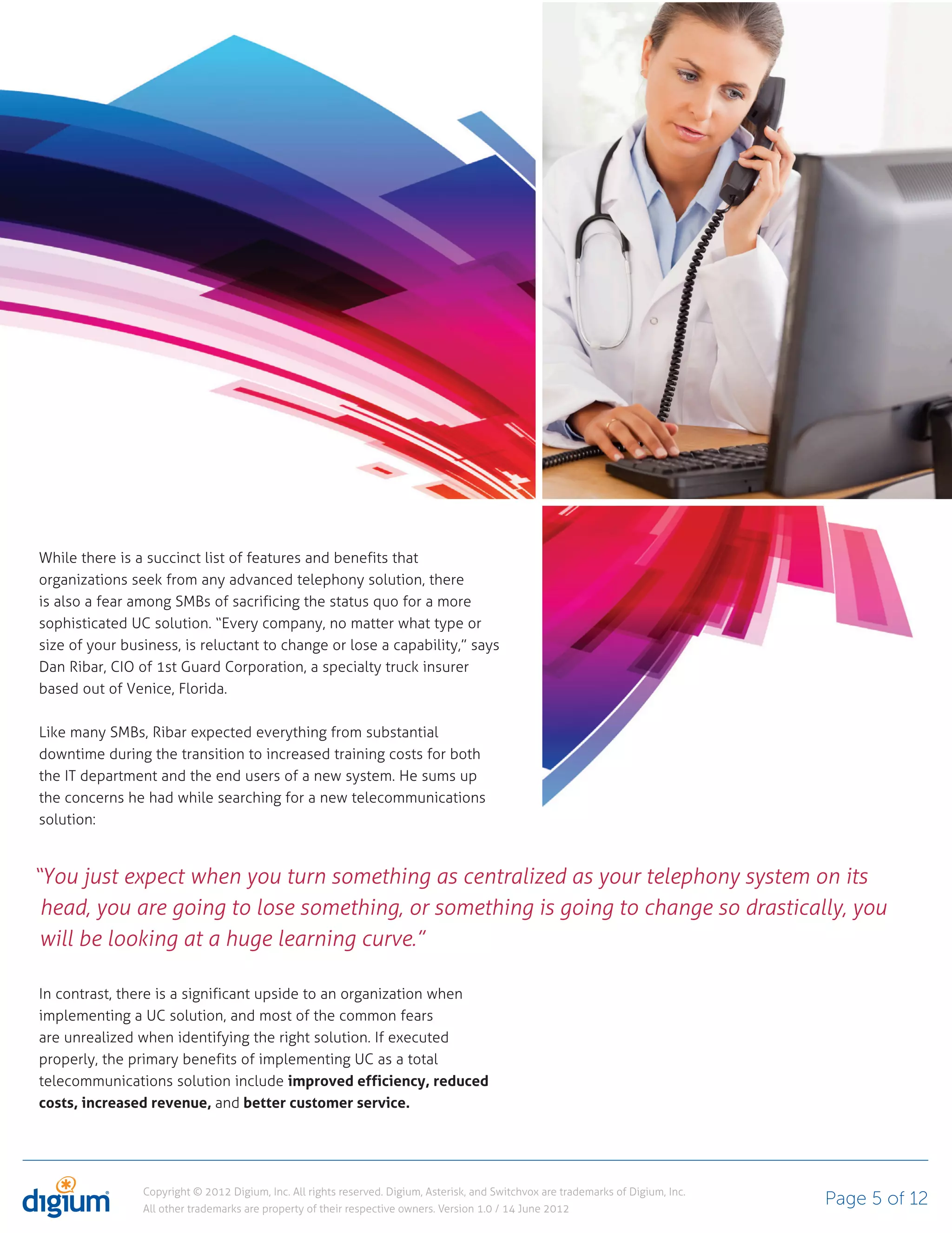 While there is a succinct list of features and benefits that
organizations seek from any advanced telephony solution, there
is also a fear among SMBs of sacrificing the status quo for a more
sophisticated UC solution. “Every company, no matter what type or
size of your business, is reluctant to change or lose a capability,” says
Dan Ribar, CIO of 1st Guard Corporation, a specialty truck insurer
based out of Venice, Florida.

Like many SMBs, Ribar expected everything from substantial
downtime during the transition to increased training costs for both
the IT department and the end users of a new system. He sums up
the concerns he had while searching for a new telecommunications
solution:



“You just expect when you turn something as centralized as your telephony system on its
 head, you are going to lose something, or something is going to change so drastically, you
 will be looking at a huge learning curve.”

In contrast, there is a significant upside to an organization when
implementing a UC solution, and most of the common fears
are unrealized when identifying the right solution. If executed
properly, the primary benefits of implementing UC as a total
telecommunications solution include improved efficiency, reduced
costs, increased revenue, and better customer service.




                Copyright © 2012 Digium, Inc. All rights reserved. Digium, Asterisk, and Switchvox are trademarks of Digium, Inc.
                All other trademarks are property of their respective owners. Version 1.0 / 14 June 2012
                                                                                                                                    Page 5 of 12
 