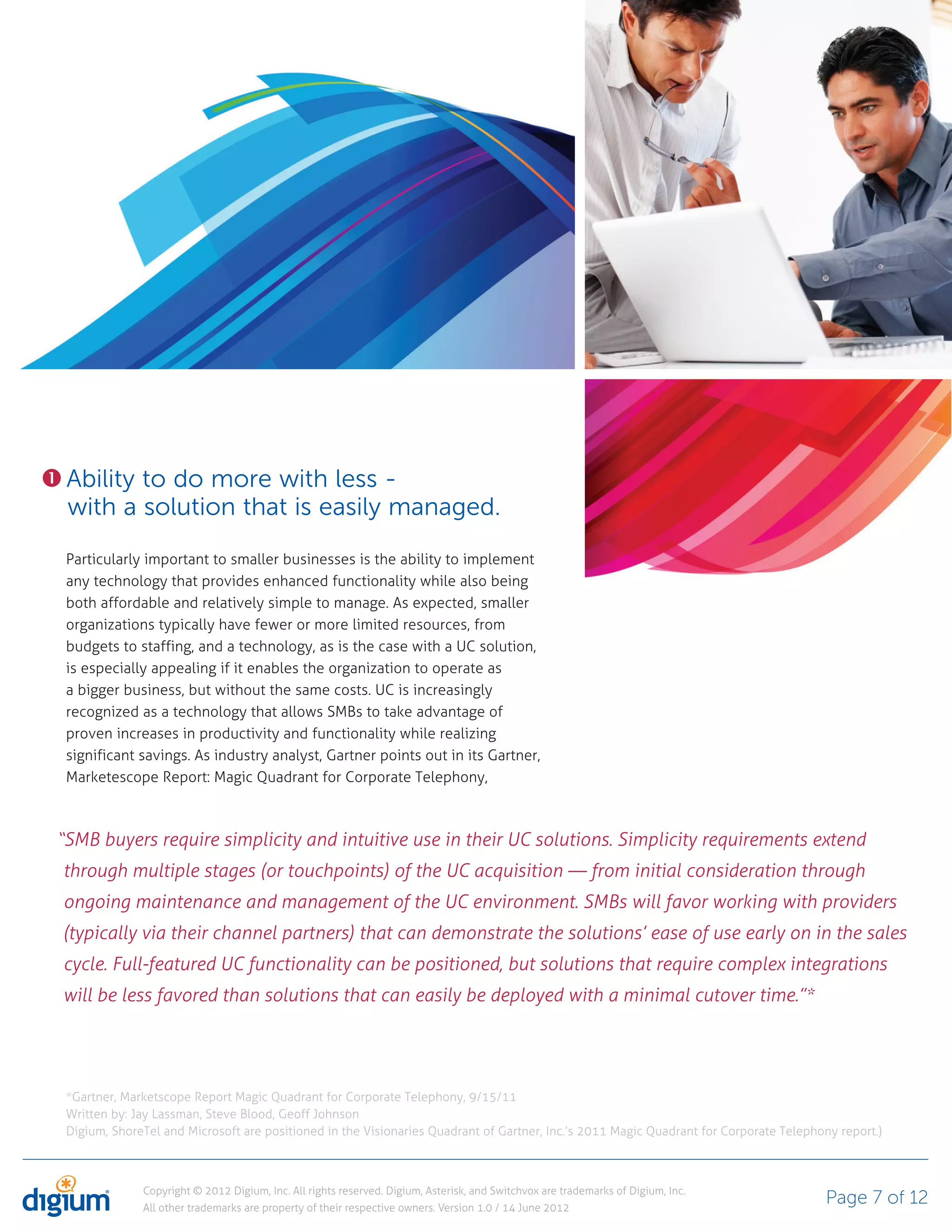 Ability to do more with less -
 with a solution that is easily managed.
 Particularly important to smaller businesses is the ability to implement
 any technology that provides enhanced functionality while also being
 both affordable and relatively simple to manage. As expected, smaller
 organizations typically have fewer or more limited resources, from
 budgets to staffing, and a technology, as is the case with a UC solution,
 is especially appealing if it enables the organization to operate as
 a bigger business, but without the same costs. UC is increasingly
 recognized as a technology that allows SMBs to take advantage of
 proven increases in productivity and functionality while realizing
 significant savings. As industry analyst, Gartner points out in its Gartner,
 Marketescope Report: Magic Quadrant for Corporate Telephony,



“SMB buyers require simplicity and intuitive use in their UC solutions. Simplicity requirements extend
through multiple stages (or touchpoints) of the UC acquisition — from initial consideration through
ongoing maintenance and management of the UC environment. SMBs will favor working with providers
(typically via their channel partners) that can demonstrate the solutions’ ease of use early on in the sales
cycle. Full-featured UC functionality can be positioned, but solutions that require complex integrations
will be less favored than solutions that can easily be deployed with a minimal cutover time.”*




 *Gartner, Marketscope Report Magic Quadrant for Corporate Telephony, 9/15/11
 Written by: Jay Lassman, Steve Blood, Geoff Johnson
 Digium, ShoreTel and Microsoft are positioned in the Visionaries Quadrant of Gartner, Inc.’s 2011 Magic Quadrant for Corporate Telephony report.)



              Copyright © 2012 Digium, Inc. All rights reserved. Digium, Asterisk, and Switchvox are trademarks of Digium, Inc.
              All other trademarks are property of their respective owners. Version 1.0 / 14 June 2012
                                                                                                                                        Page 7 of 12
 