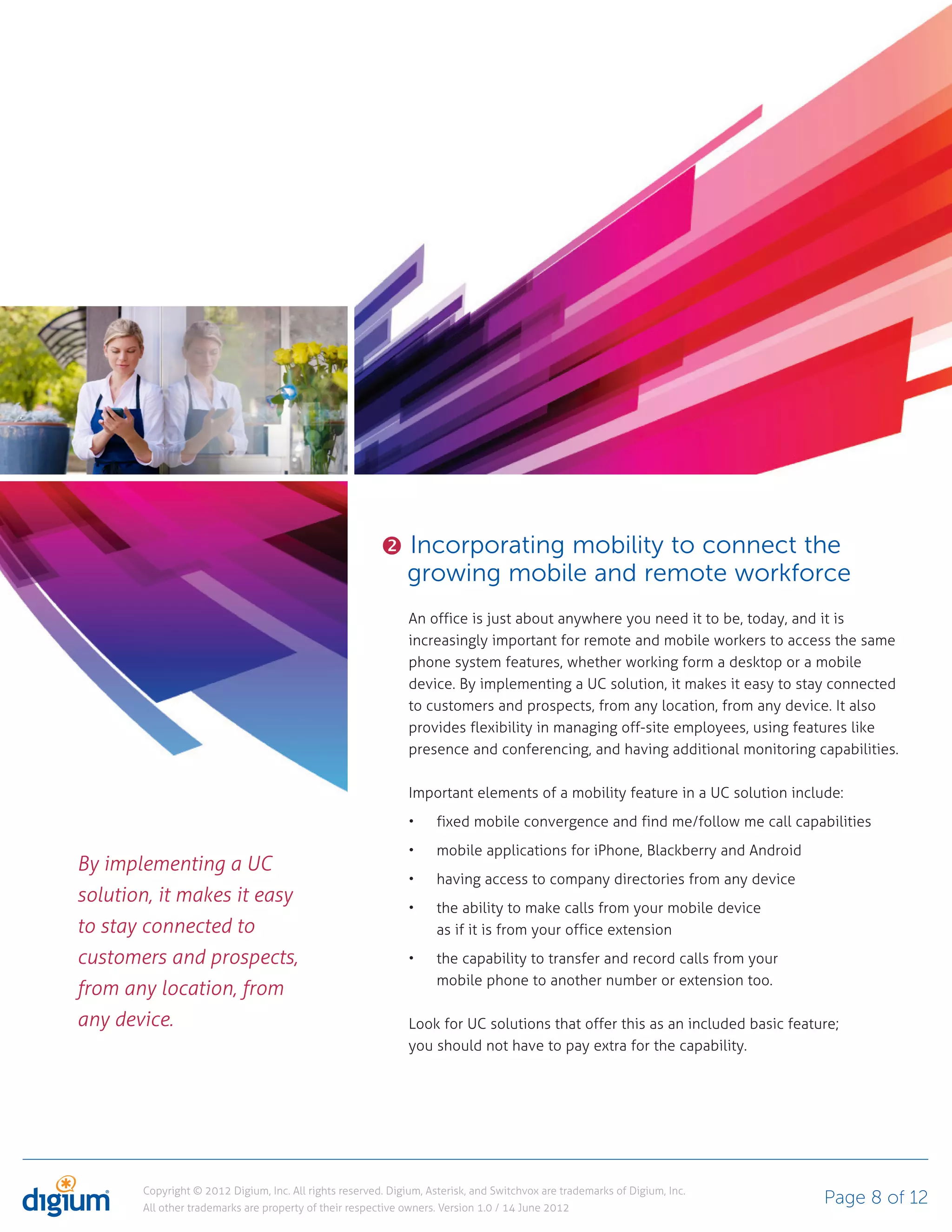 Incorporating mobility to connect the
                                                              growing mobile and remote workforce
                                                              An office is just about anywhere you need it to be, today, and it is
                                                              increasingly important for remote and mobile workers to access the same
                                                              phone system features, whether working form a desktop or a mobile
                                                              device. By implementing a UC solution, it makes it easy to stay connected
                                                              to customers and prospects, from any location, from any device. It also
                                                              provides flexibility in managing off-site employees, using features like
                                                              presence and conferencing, and having additional monitoring capabilities.

                                                              Important elements of a mobility feature in a UC solution include:
                                                                    fixed mobile convergence and find me/follow me call capabilities
                                                                    mobile applications for iPhone, Blackberry and Android
By implementing a UC
                                                                    having access to company directories from any device
solution, it makes it easy
                                                                    the ability to make calls from your mobile device
to stay connected to                                                as if it is from your office extension
customers and prospects,                                            the capability to transfer and record calls from your
                                                                    mobile phone to another number or extension too.
from any location, from
any device.                                                   Look for UC solutions that offer this as an included basic feature;
                                                              you should not have to pay extra for the capability.




       Copyright © 2012 Digium, Inc. All rights reserved. Digium, Asterisk, and Switchvox are trademarks of Digium, Inc.
       All other trademarks are property of their respective owners. Version 1.0 / 14 June 2012
                                                                                                                              Page 8 of 12
 