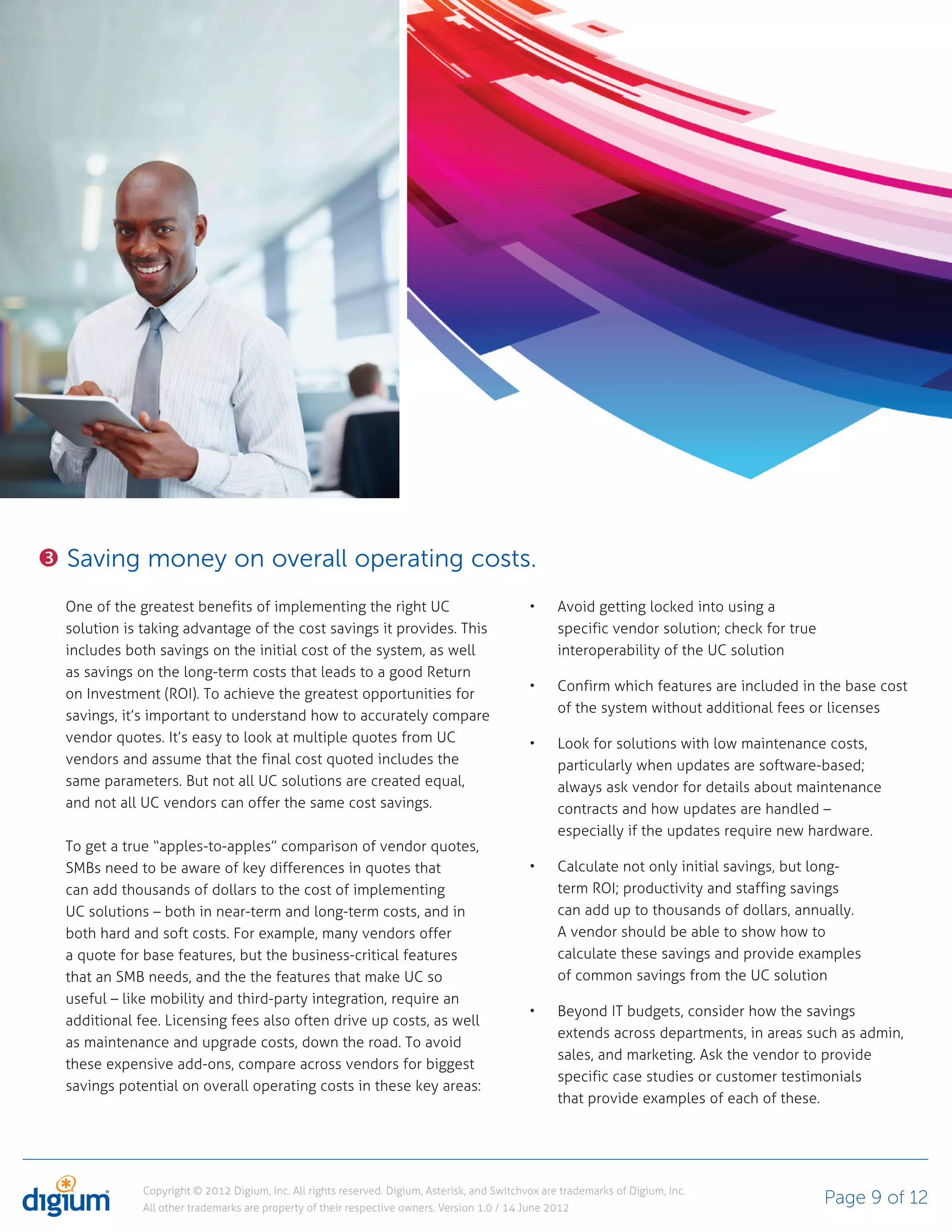 Saving money on overall operating costs.
One of the greatest benefits of implementing the right UC                                         Avoid getting locked into using a
solution is taking advantage of the cost savings it provides. This                                specific vendor solution; check for true
includes both savings on the initial cost of the system, as well                                  interoperability of the UC solution
as savings on the long-term costs that leads to a good Return
                                                                                                  Confirm which features are included in the base cost
on Investment (ROI). To achieve the greatest opportunities for
                                                                                                  of the system without additional fees or licenses
savings, it’s important to understand how to accurately compare
vendor quotes. It’s easy to look at multiple quotes from UC                                       Look for solutions with low maintenance costs,
vendors and assume that the final cost quoted includes the                                        particularly when updates are software-based;
same parameters. But not all UC solutions are created equal,                                      always ask vendor for details about maintenance
and not all UC vendors can offer the same cost savings.                                           contracts and how updates are handled –
                                                                                                  especially if the updates require new hardware.
To get a true “apples-to-apples” comparison of vendor quotes,
SMBs need to be aware of key differences in quotes that                                           Calculate not only initial savings, but long-
can add thousands of dollars to the cost of implementing                                          term ROI; productivity and staffing savings
UC solutions – both in near-term and long-term costs, and in                                      can add up to thousands of dollars, annually.
both hard and soft costs. For example, many vendors offer                                         A vendor should be able to show how to
a quote for base features, but the business-critical features                                     calculate these savings and provide examples
that an SMB needs, and the the features that make UC so                                           of common savings from the UC solution
useful – like mobility and third-party integration, require an
                                                                                                  Beyond IT budgets, consider how the savings
additional fee. Licensing fees also often drive up costs, as well
                                                                                                  extends across departments, in areas such as admin,
as maintenance and upgrade costs, down the road. To avoid
                                                                                                  sales, and marketing. Ask the vendor to provide
these expensive add-ons, compare across vendors for biggest
                                                                                                  specific case studies or customer testimonials
savings potential on overall operating costs in these key areas:
                                                                                                  that provide examples of each of these.




            Copyright © 2012 Digium, Inc. All rights reserved. Digium, Asterisk, and Switchvox are trademarks of Digium, Inc.
            All other trademarks are property of their respective owners. Version 1.0 / 14 June 2012
                                                                                                                                             Page 9 of 12
 
