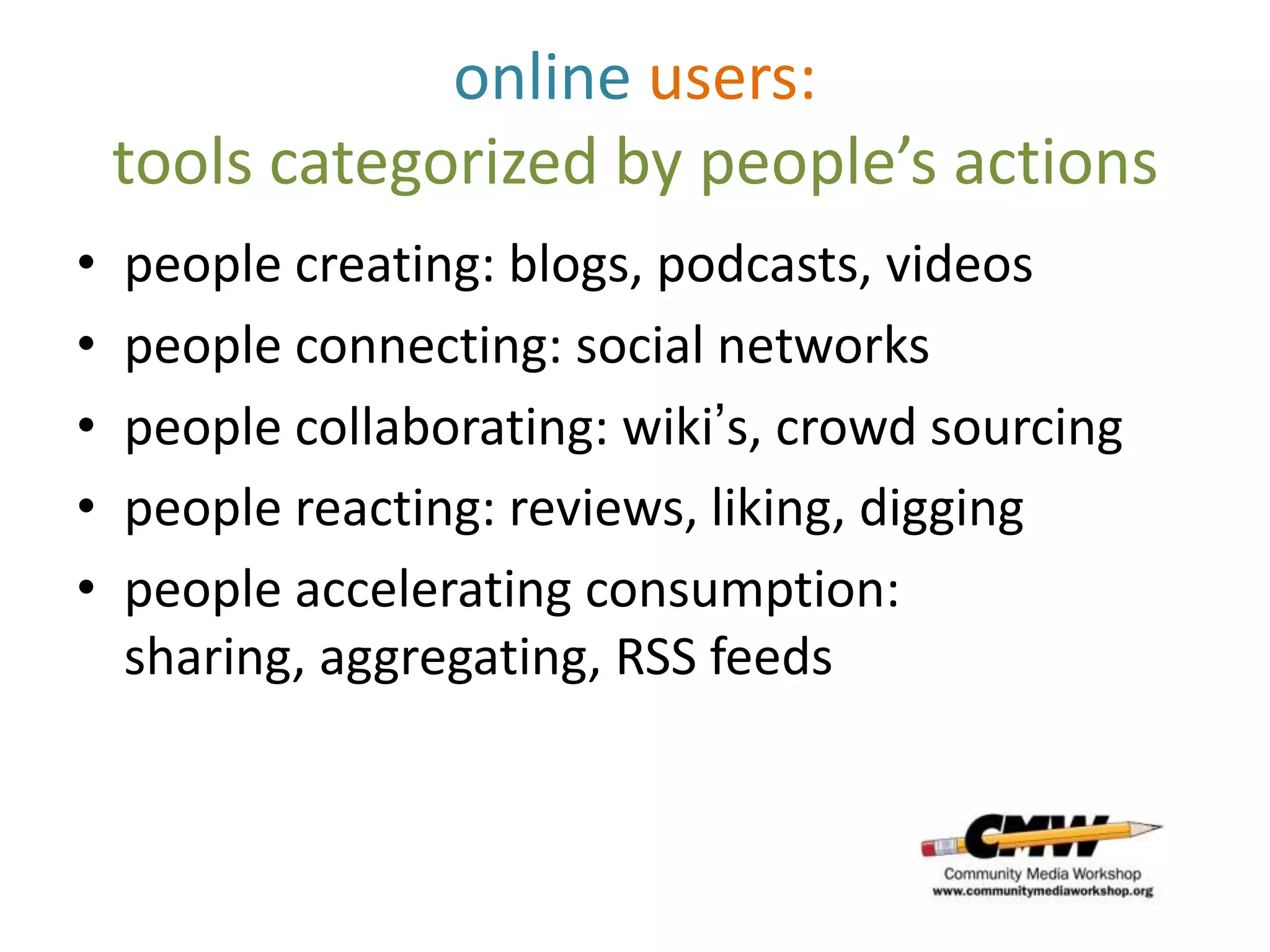 online users:
    tools categorized by people’s actions
•   people creating: blogs, podcasts, videos
•   people connecting: social networks
•   people collaborating: wiki’s, crowd sourcing
•   people reacting: reviews, liking, digging
•   people accelerating consumption:
    sharing, aggregating, RSS feeds
 