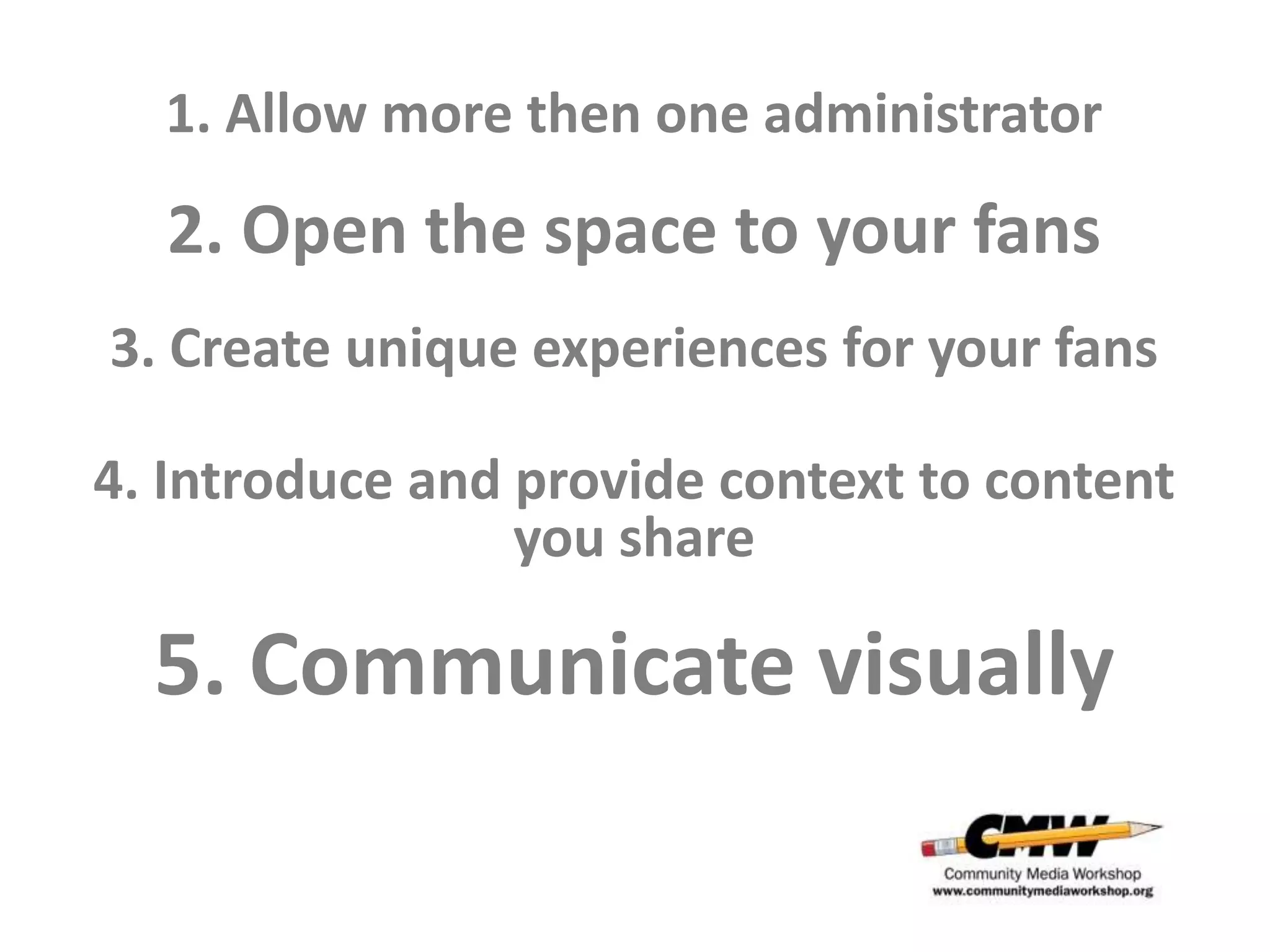 1. Allow more then one administrator

  2. Open the space to your fans
3. Create unique experiences for your fans

4. Introduce and provide context to content
                 you share

  5. Communicate visually
 