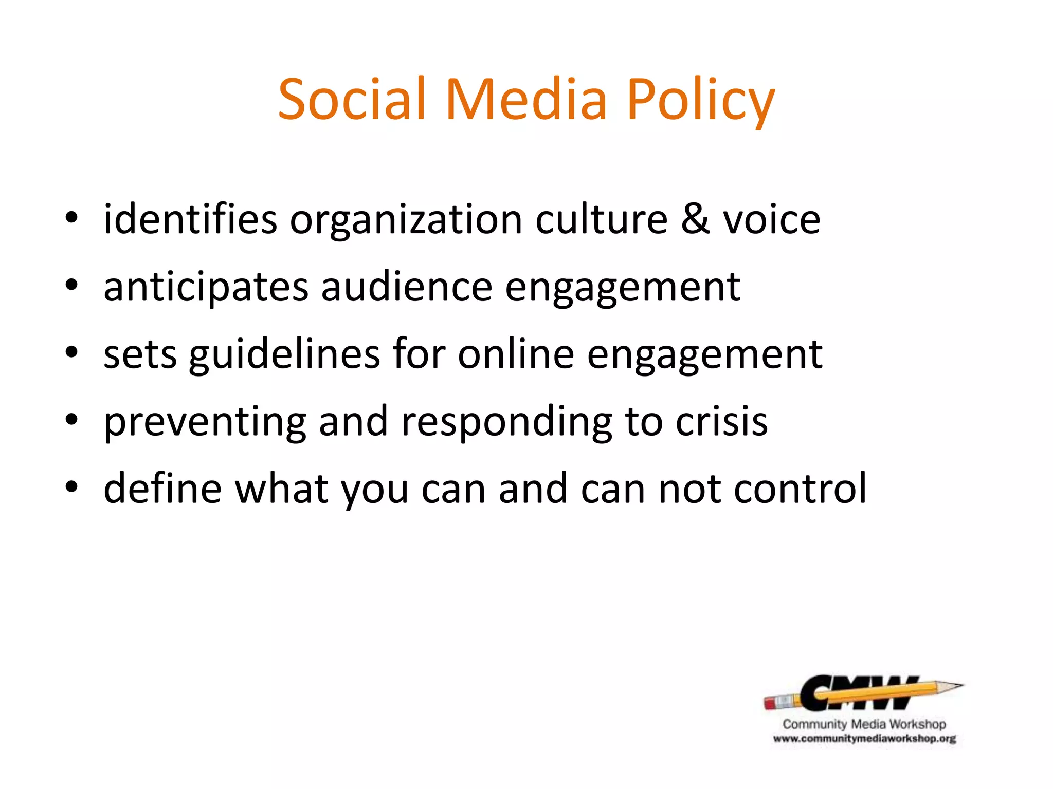 Social Media Policy
•   identifies organization culture & voice
•   anticipates audience engagement
•   sets guidelines for online engagement
•   preventing and responding to crisis
•   define what you can and can not control
 