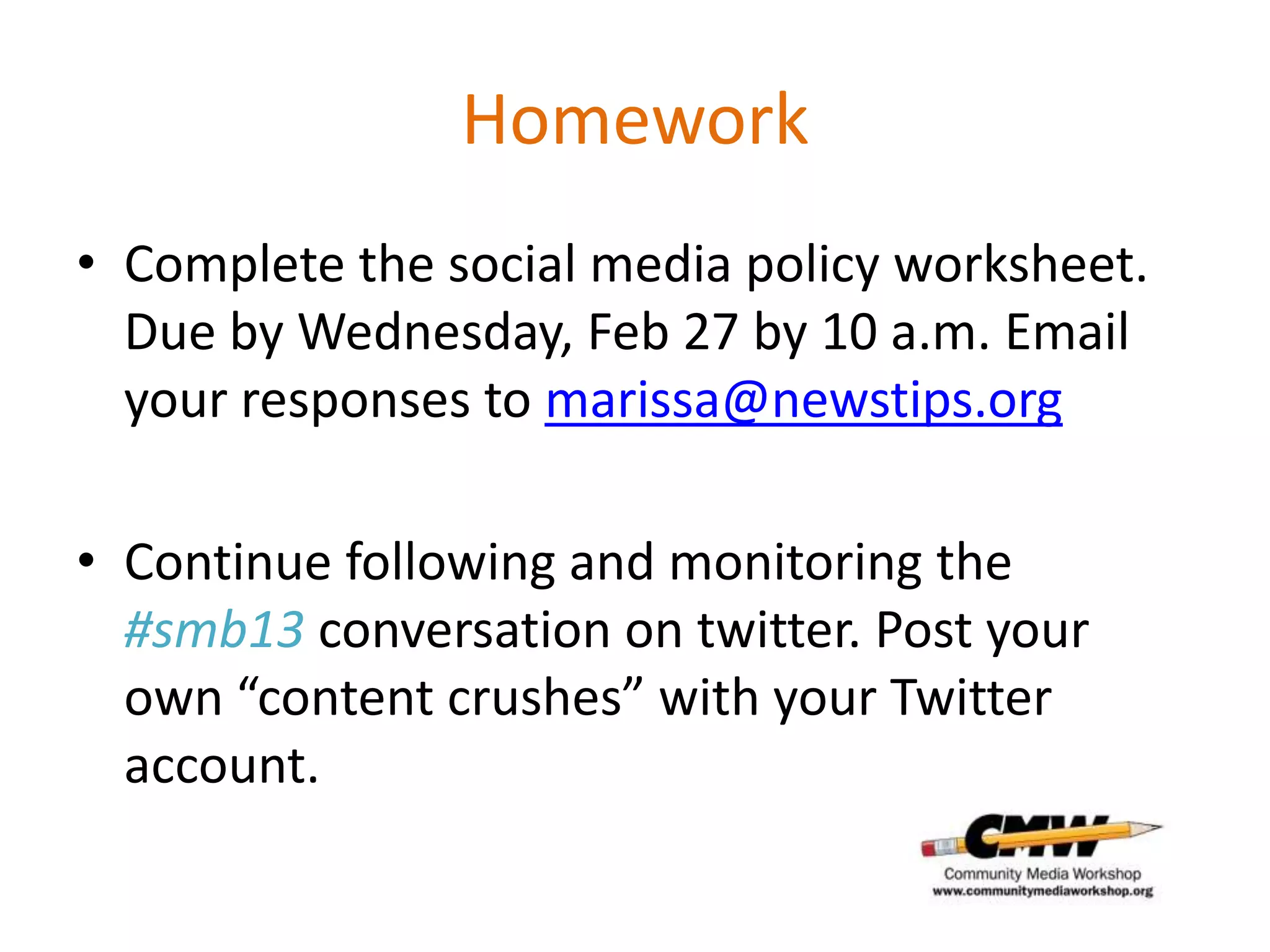 Homework
• Complete the social media policy worksheet.
  Due by Wednesday, Feb 27 by 10 a.m. Email
  your responses to marissa@newstips.org

• Continue following and monitoring the
  #smb13 conversation on twitter. Post your
  own “content crushes” with your Twitter
  account.
 
