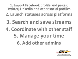1. Import Facebook profile and pages,
Twitter, Linkedin and other social profiles
2. Launch statuses across platforms
3. Search and save streams
4. Coordinate with other staff
    5. Manage your time
      6. Add other admins
 