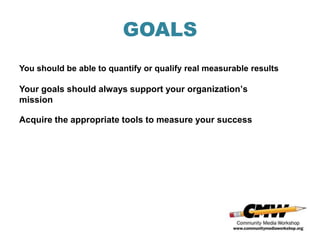 GOALS
You should be able to quantify or qualify real measurable results

Your goals should always support your organization’s
mission

Acquire the appropriate tools to measure your success
 