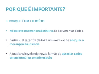 POR QUE É IMPORTANTE?

3. PORQUE É UM EXERCÍCIO

• Não existe uma maneira definitiva de documentar dados

• Cada visualização de dados é um exercício de adequar a
  mensagem à audiência

• A prática vai revelando novas formas de associar dados e
  transformá-los em informação
 