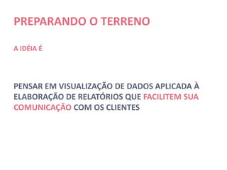 PREPARANDO O TERRENO

A IDÉIA É




PENSAR EM VISUALIZAÇÃO DE DADOS APLICADA À
ELABORAÇÃO DE RELATÓRIOS QUE FACILITEM SUA
COMUNICAÇÃO COM OS CLIENTES
 