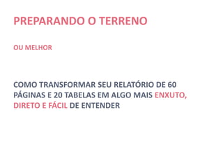 PREPARANDO O TERRENO

OU MELHOR




COMO TRANSFORMAR SEU RELATÓRIO DE 60
PÁGINAS E 20 TABELAS EM ALGO MAIS ENXUTO,
DIRETO E FÁCIL DE ENTENDER
 