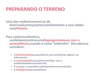 PREPARANDO O TERRENO

Uma das melhores maneiras de fazer isso é começar
 procurando em meio a seus dados uma história.

Para contar essa história, você deve encontrar uma
  linguagem comum com a sua audiência, usando-a como
  “embrulho”. Nessa busca, considere:

   • A familiaridade da sua audiência com o ambiente digital e as redes
     sociais
   • A maturidade da sua audiência em lidar com a instabilidade desses
     ambientes
   • O uso que a sua audiência pretende dar ao seu trabalho
   • A inteligência da sua audiência
 