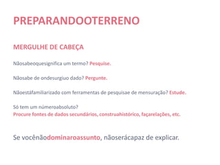 PREPARANDO O TERRENO

MERGULHE DE CABEÇA

Não sabe o que significa um termo? Pesquise.

Não sabe de onde surgiu o dado? Pergunte.

Não está familiarizado com ferramentas de pesquisa e de mensuração? Estude.

Só tem um número absoluto?
Procure fontes de dados secundários, construa histórico, faça relações, etc.



Se você não dominar o assunto, não será capaz de explicar.
 