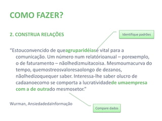 COMO FAZER?

2. CONSTRUA RELAÇÕES                                 Identifique padrões



“Estou convencido de que agrupar idéias é vital para a
   comunicação. Um número num relatório anual – por exemplo,
   o de faturamento – não lhe diz muita coisa. Mesmo uma
   curva do tempo, que mostre os valores ao longo de dez anos,
   não lhe diz o que quer saber. Interessa-lhe saber o lucro de
   cada ano e como se comporta a lucratividade de uma
   empresa com a de outra do mesmo setor.”

Wurman, Ansiedade da Informação
                                     Compare dados
 