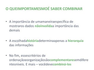 O QUE IMPORTA MESMO É SABER COMBINAR


• A importância de uma maneira específica de mostrar
  os dados não invalida a importância das demais

• A escolha da história determina apenas a hierarquia
  das informações

• No fim, esses critérios de ordenação e organização
  são complementares em diferentes níveis. E mais –
  você deve combiná-los
 