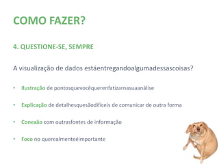 COMO FAZER?

4. QUESTIONE-SE, SEMPRE

A visualização de dados está entregando alguma dessas coisas?

•   Ilustração de pontos que você quer enfatizar na sua análise

•   Explicação de detalhes que são difíceis de comunicar de outra forma

•   Conexão com outras fontes de informação

•   Foco no que realmente é importante
 