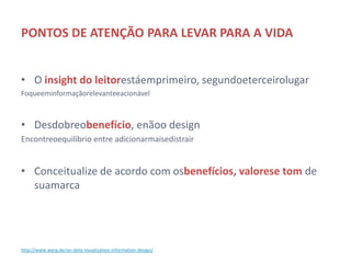PONTOS DE ATENÇÃO PARA LEVAR PARA A VIDA


• O insight do leitor está em primeiro, segundo e terceiro lugar
     Foque em informação relevante e acionável



• Desdobre o benefício, e não o design
     Encontre o equilíbrio entre adicionar mais e distrair


• Conceitualize de acordo com os benefícios, valores e tom de
  sua marca



http://www.werg.de/on-data-visualization-information-design/
 