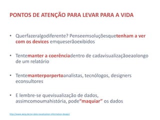 PONTOS DE ATENÇÃO PARA LEVAR PARA A VIDA


• Quer fazer algo diferente? Pense em soluções que tenham a
  ver com os devices em que serão exibidos

• Tente manter a coerência dentro de cada visualização e ao
  longo de um relatório

• Tente manter por perto analistas, tecnólogos, designers e
  consultores

• E lembre-se que visualização de dados, assim como uma
  história, pode “maquiar” os dados

http://www.werg.de/on-data-visualization-information-design/
 