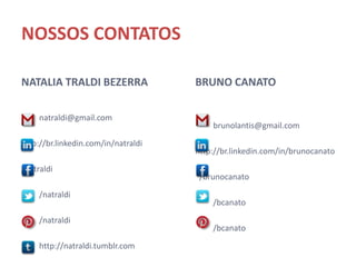 NOSSOS CONTATOS

NATALIA TRALDI BEZERRA                  BRUNO CANATO

   natraldi@gmail.com                     brunolantis@gmail.com

   http://br.linkedin.com/in/natraldi
                                          http://br.linkedin.com/in/brunocana
   /natraldi                             to


   /natraldi                              /brunocanato


   /natraldi                              /bcanato


   http://natraldi.tumblr.com             /bcanato
 