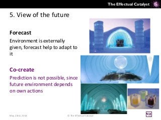 The Effectual Catalyst
5. View of the future
Forecast
Environment is externally
given, forecast help to adapt to
it
Co-create
Prediction is not possible, since
future environment depends
on own actions
May 22nd, 2014 © The Effectual Catalyst 38
 