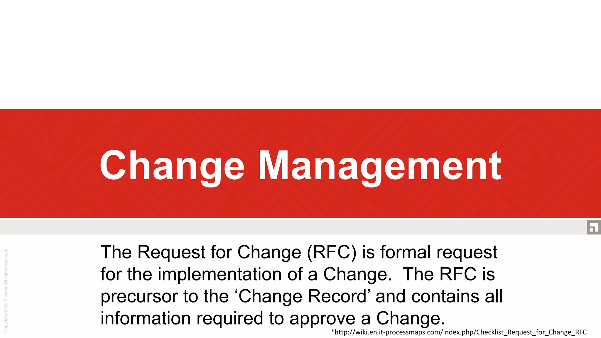 Change Management
The Request for Change (RFC) is formal request
for the implementation of a Change. The RFC is
precursor to the ‘Change Record’ and contains all
information required to approve a Change.
*http://wiki.en.it-processmaps.com/index.php/Checklist_Request_for_Change_RFC
 