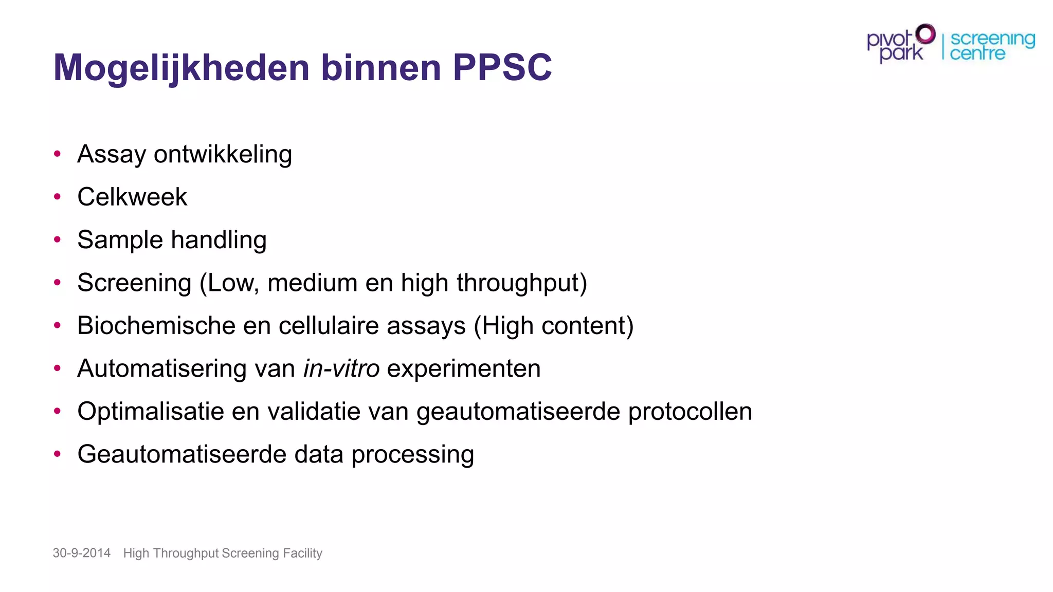 MogelijkhedenbinnenPPSC 
•Assay ontwikkeling 
•Celkweek 
•Sample handling 
•Screening (Low, medium en high throughput) 
•Biochemische en cellulaire assays(High content) 
•Automatisering van in-vitroexperimenten 
•Optimalisatie en validatie van geautomatiseerde protocollen 
•Geautomatiseerde data processing 
30-9-2014 High Throughput Screening Facility 
 