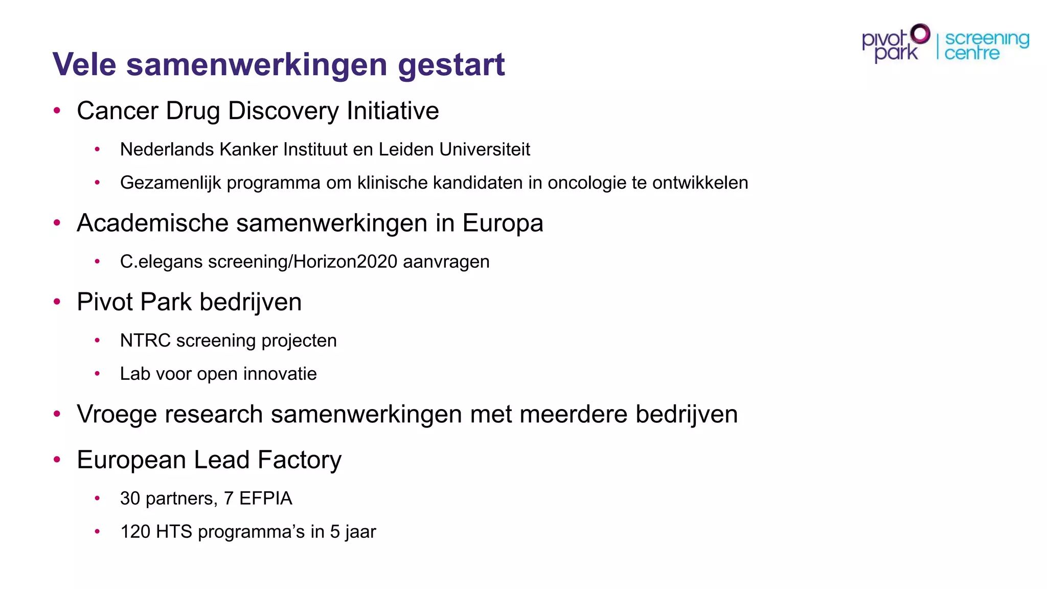 Velesamenwerkingengestart 
•Cancer Drug Discovery Initiative 
•NederlandsKankerInstituutenLeiden Universiteit 
•Gezamenlijkprogrammaom klinischekandidatenin oncologieteontwikkelen 
•Academischesamenwerkingenin Europa 
•C.elegansscreening/Horizon2020 aanvragen 
•Pivot Park bedrijven 
•NTRC screening projecten 
•Lab vooropen innovatie 
•Vroegeresearch samenwerkingenmet meerderebedrijven 
•European Lead Factory 
•30 partners, 7 EFPIA 
•120 HTS programma’sin 5 jaar  