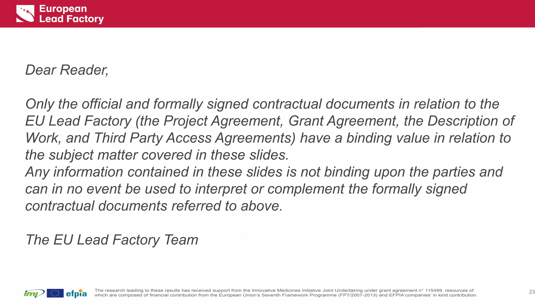 Disclaimer 
23 
Dear Reader, 
Only the official and formally signed contractual documents in relation to the EU Lead Factory (the Project Agreement, Grant Agreement, the Description of Work, and Third Party Access Agreements) have a binding value in relation to the subject matter covered in these slides. 
Any information contained in these slides is not binding upon the parties and can in no event be used to interpret or complement the formally signed contractual documents referred to above. 
The EU Lead Factory Team  