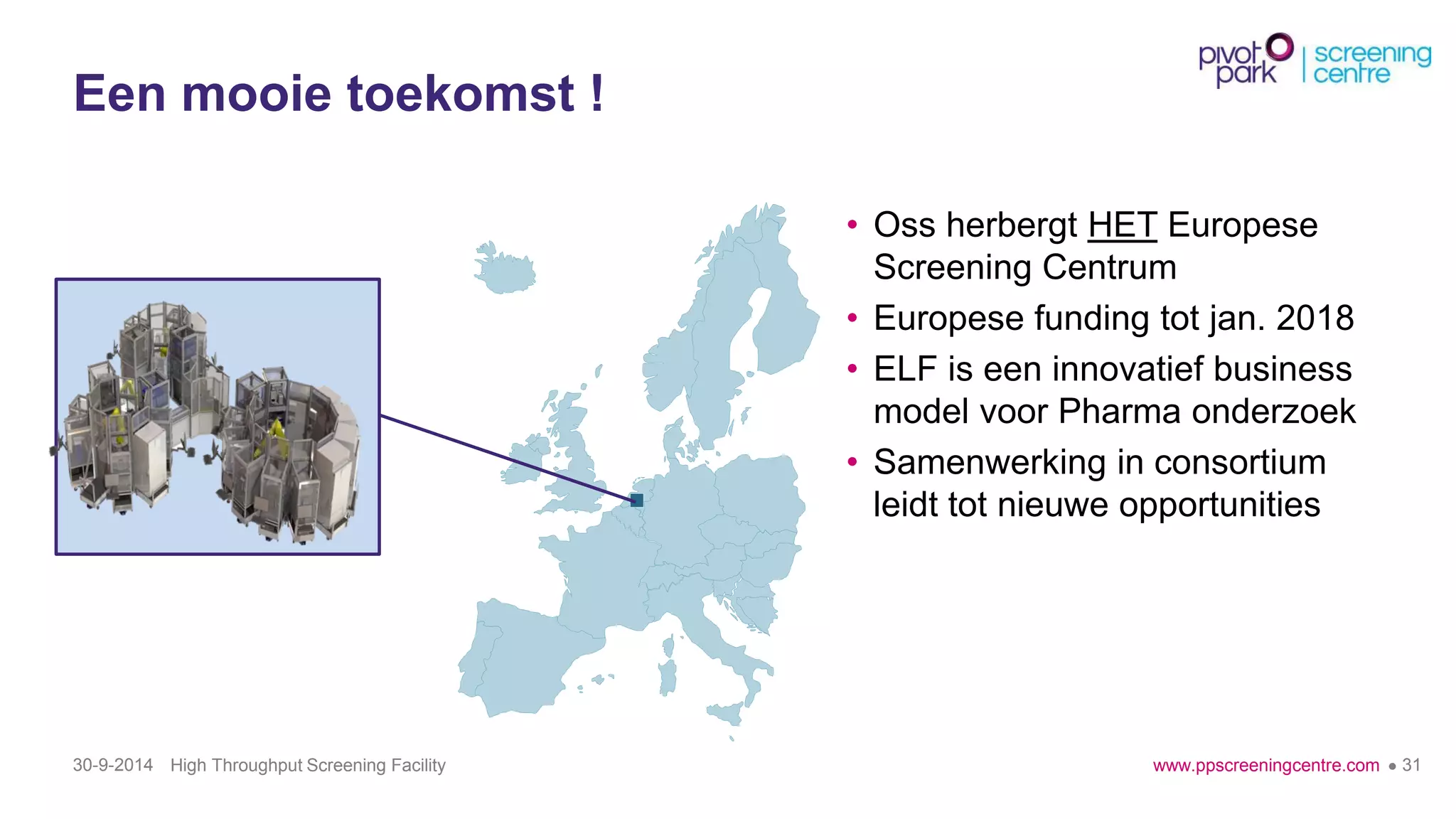 www.ppscreeningcentre.com 
●31 
Eenmooietoekomst! 
30-9-2014 High Throughput Screening Facility 
•Oss herbergtHETEuropeseScreening Centrum 
•Europesefunding tot jan.2018 
•ELF is eeninnovatiefbusiness model voorPharma onderzoek 
•Samenwerkingin consortium leidttot nieuweopportunities  