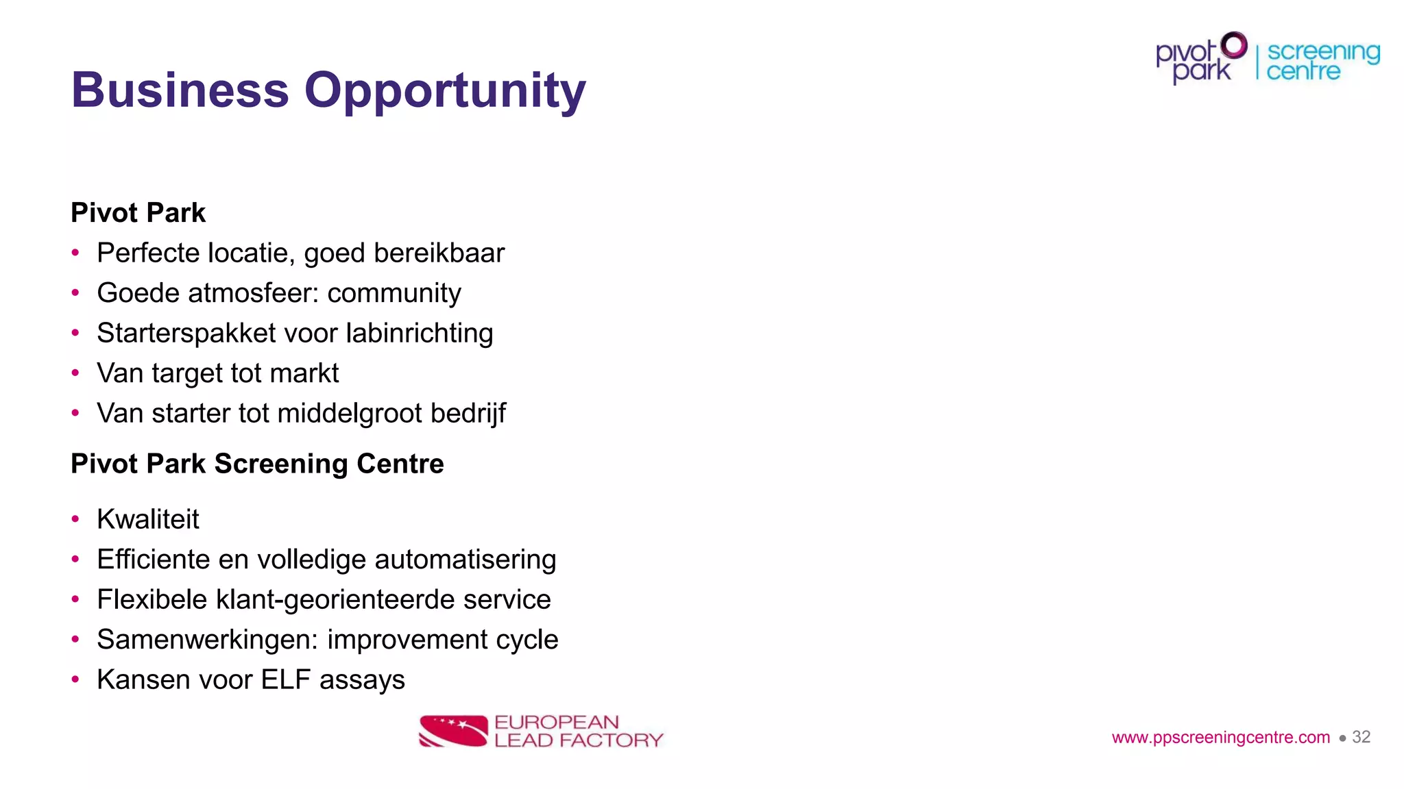 www.ppscreeningcentre.com 
●32 
Business Opportunity 
Pivot Park 
•Perfectelocatie, goedbereikbaar 
•Goedeatmosfeer: community 
•Starterspakketvoorlabinrichting 
•Van target tot markt 
•Van starter tot middelgrootbedrijf 
Pivot Park Screening Centre 
•Kwaliteit 
•Efficienteenvolledigeautomatisering 
•Flexibeleklant-georienteerdeservice 
•Samenwerkingen: improvement cycle 
•KansenvoorELF assays  