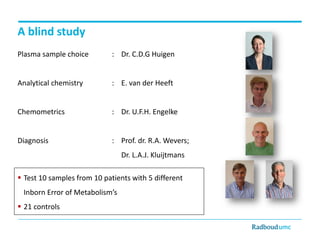 A blind study
Plasma sample choice

: Dr. C.D.G Huigen

Analytical chemistry

: E. van der Heeft

Chemometrics

: Dr. U.F.H. Engelke

Diagnosis

: Prof. dr. R.A. Wevers;
Dr. L.A.J. Kluijtmans

 Test 10 samples from 10 patients with 5 different
Inborn Error of Metabolism’s
 21 controls

 