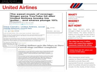 C A S E    S T U D Y     –
U n i t e d  A i r l i n e s




United Airlines
                               WHAT?
                               Customer management
                               Airlines travel
                               WHERE?
                               YouTube
                               BUT HOW?
                               After Dave Carroll’s guitar was
                               damaged in-flight, he took this up with
                               United Airlines. The airline refused to
                               replace or fix his guitar. He then wrote a
                               song titled ‘United Breaks Guitars’ and
                               posted it on YouTube.

                               The video has over 9 million
                               views with supporting negative
                               comments towards the airline


                                United stock fell 10% which cost
                                investors $180 million


                               After impressive social media
                               reaction on Dave’s concern United
                               decided to provide Dave with
                               appropriate financial compensation,
                               which he politely refused but asked to
                               donate it to the charity of their choice.
 