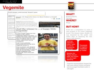 C A S E  S T U D Y   –
   V e g e m i t e




Vegemite
                         WHAT?
                         Brand integrity
                         Spreads
                         WHERE?
                         Blogs


                         BUT HOW?
                         Kraft ran a competition to name a
                         new product in its iconic Vegemite
                         brand. The chosen name, iSnack 2.0
                         was despised by the public and
                         within days of releasing the new
                         name it was dumped
                         Kraft had
                         released 3
                         million „name
                         me‟ jars to          Thousands
                         promote the          of negative
                         campaign             comments
                                              on Twitter

                         Websites like
                         „Names that are
                         better than iSnack
                         2.0‟ also began
                         appearing


                          Vegemite representatives dropped the
                          new name without further comments
                          and encouraged Australian public to
                          vote again.
 