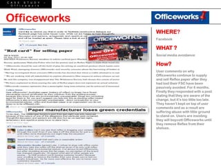 C A S E    S T U D Y    –
  O f f i c e w o r k




Officeworks
                            WHERE?
                            Facebook

                            WHAT ?
                            Social media avoidance

                            How?
                            User comments on why
                            Officeworks continue to supply
                            and sell Reflex paper after they
                            had lost their FSC have been
                            passively avoided. For 6 months.
                            Finally they responded with a post
                            stating that they are aware of the
                            change, but it‟s too little too late.
                            They haven‟t kept on top of user
                            comments and as a result are
                            suffering abuse with little ground
                            to stand on. Users are insisting
                            they will boycott Officeworks until
                            they remove Reflex from their
                            shelves.
 