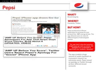 C A S E  S T U D Y   –
      P e p s i




Pepsi
                         WHAT?
                         Brand Integrity


                         WHERE?
                         Facebook, Twitter


                         BUT HOW?
                         Pepsi produced an iPhone
                         application to promote its new
                         product line AMP energy drinks. The
                         app allowed users to view 24
                         different types of stereotyped
                         women


                            “Our app tried 2 show the humorous
                           lengths guys go 2 pick up women. We
                               apologize if it‟s in bad taste &
                           appreciate your feedback. #pepsifail”



                          The app created a huge
                          amount of public backlash as
                          consumers viewed it as
                          extremely sexist. Pepsi issued
                          an apology on Twitter through
                          all their different brand
                          accounts
 