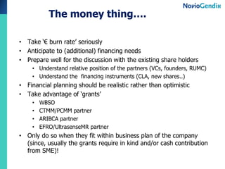 The money thing….
• Take ‘€ burn rate’ seriously
• Anticipate to (additional) financing needs
• Prepare well for the discussion with the existing share holders
• Understand relative position of the partners (VCs, founders, RUMC)
• Understand the financing instruments (CLA, new shares..)

• Financial planning should be realistic rather than optimistic
• Take advantage of ‘grants’
•
•
•
•

WBSO
CTMM/PCMM partner
ARIBCA partner
EFRO/UltrasenseMR partner

• Only do so when they fit within business plan of the company
(since, usually the grants require in kind and/or cash contribution
from SME)!

 