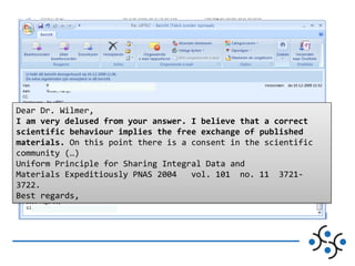 Dear Dr. Wilmer,
I am very delused from your answer. I believe that a correct
scientific behaviour implies the free exchange of published
materials. On this point there is a consent in the scientific
community (…)
Uniform Principle for Sharing Integral Data and
Materials Expeditiously PNAS 2004
vol. 101 no. 11 37213722.
Best regards,

 
