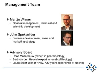 Management Team

 Martijn Wilmer
◦ General management, technical and
scientific development

 John Speksnijder
◦ Business development, sales and
marketing strategy

 Advisory Board
◦ Roos Masereeuw (expert in pharmacology)
◦ Bert van den Heuvel (expert in renal cell biology)
◦ Laura Suter-Dick (FHNW, >20 years experience at Roche)

 