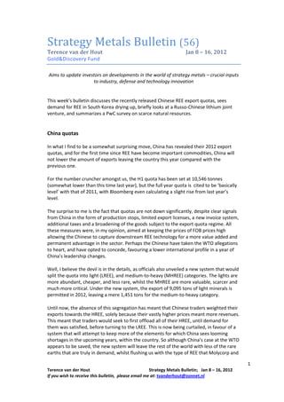 (56)
T    c v d Ho                                                          J   8 – 16, 2012
Gold&Discovery Fund

Aims to update investors on developments in the world of strategy metals – crucial inputs
                    to industry, defense and technology innovation


This week’s bulletin discusses the recently released Chinese REE export quotas, sees
demand for REE in South Korea drying up, briefly looks at a Russo-Chinese lithium joint
venture, and summarizes a PwC survey on scarce natural resources.


China quotas

In what I find to be a somewhat surprising move, China has revealed their 2012 export
quotas, and for the first time since REE have become important commodities, China will
not lower the amount of exports leaving the country this year compared with the
previous one.

For the number cruncher amongst us, the H1 quota has been set at 10,546 tonnes
(somewhat lower than this time last year), but the full year quota is cited to be ‘basically
level’ with that of 2011, with Bloomberg even calculating a slight rise from last year’s
level.

The surprise to me is the fact that quotas are not down significantly, despite clear signals
from China in the form of production stops, limited export licenses, a new invoice system,
additional taxes and a broadening of the goods subject to the export quota regime. All
these measures were, in my opinion, aimed at keeping the prices of FOB prices high
allowing the Chinese to capture downstream REE technology for a more value added and
permanent advantage in the sector. Perhaps the Chinese have taken the WTO allegations
to heart, and have opted to concede, favouring a lower international profile in a year of
China’s leadership changes.

Well, I believe the devil is in the details, as officials also unveiled a new system that would
split the quota into light (LREE), and medium-to-heavy (MHREE) categories. The lights are
more abundant, cheaper, and less rare, whilst the MHREE are more valuable, scarcer and
much more critical. Under the new system, the export of 9,095 tons of light minerals is
permitted in 2012, leaving a mere 1,451 tons for the medium-to-heavy category.

Until now, the absence of this segregation has meant that Chinese traders weighted their
exports towards the HREE, solely because their vastly higher prices meant more revenues.
This meant that traders would seek to first offload all of their HREE, until demand for
them was satisfied, before turning to the LREE. This is now being curtailed, in favour of a
system that will attempt to keep more of the elements for which China sees looming
shortages in the upcoming years, within the country. So although China’s case at the WTO
appears to be saved, the new system will leave the rest of the world with less of the rare
earths that are truly in demand, whilst flushing us with the type of REE that Molycorp and

                                                                                                  1
Terence van der Hout                                 Strategy Metals Bulletin; Jan 8 – 16, 2012
If you wish to receive this bulletin, please email me at: tvanderhout@zonnet.nl
 