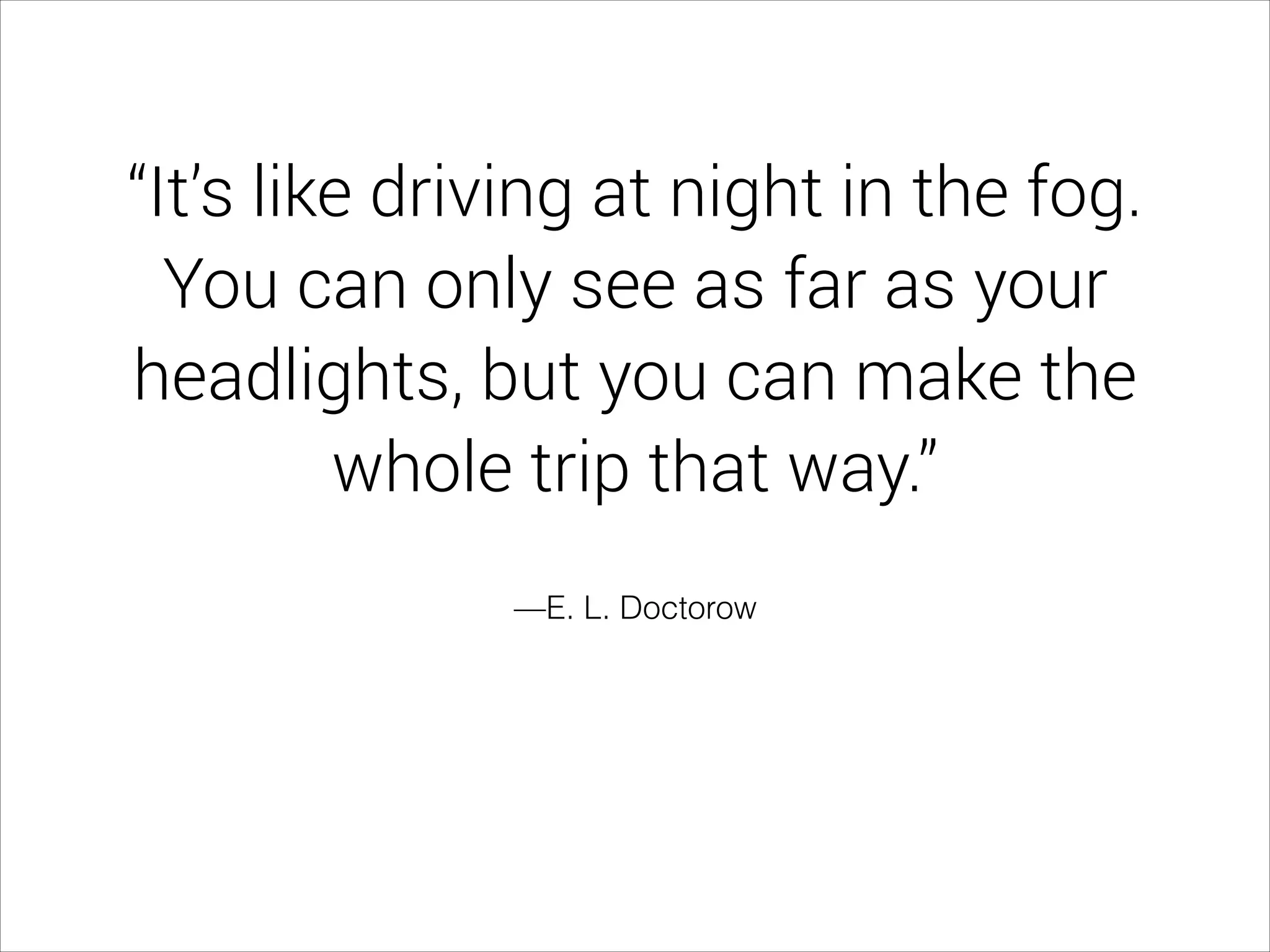 —E. L. Doctorow
“It’s like driving at night in the fog.
You can only see as far as your
headlights, but you can make the
whole trip that way.”
 