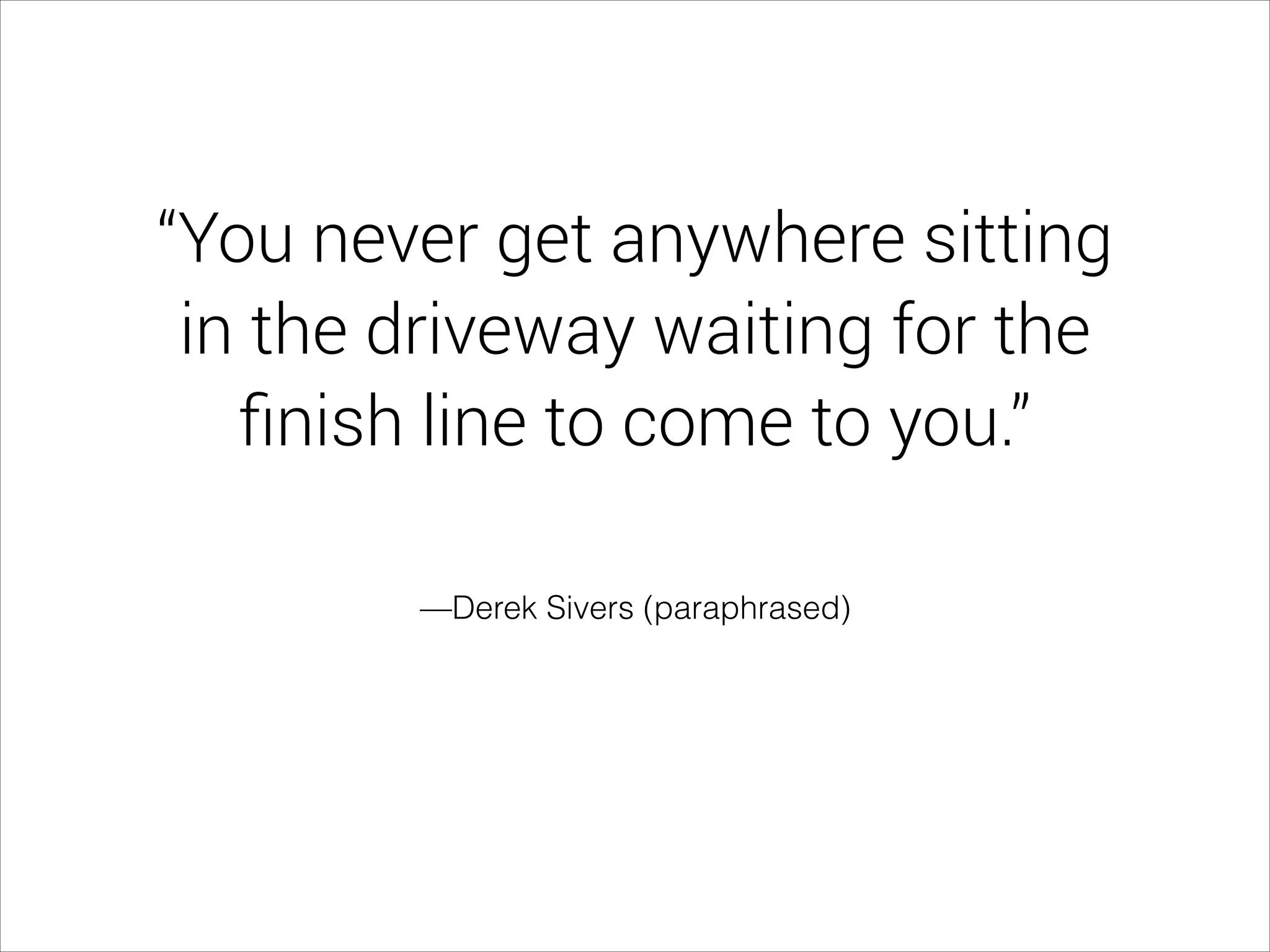 —Derek Sivers (paraphrased)
“You never get anywhere sitting
in the driveway waiting for the
ﬁnish line to come to you.”
 