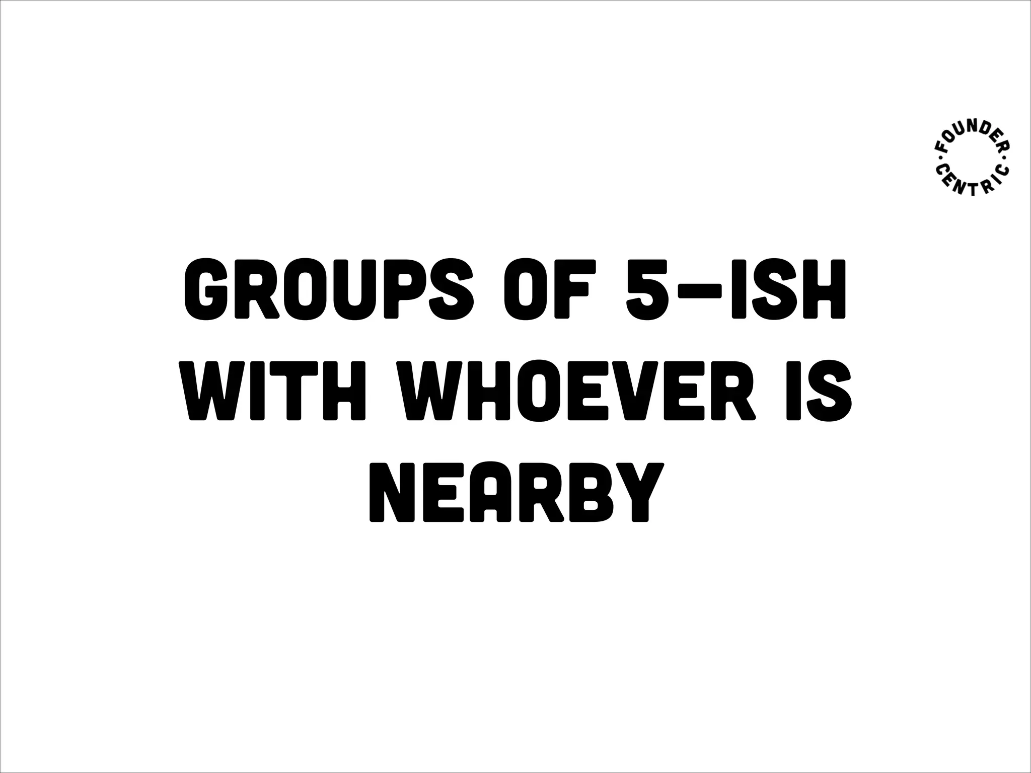 groups of 5-ish
with whoever is
nearby
 