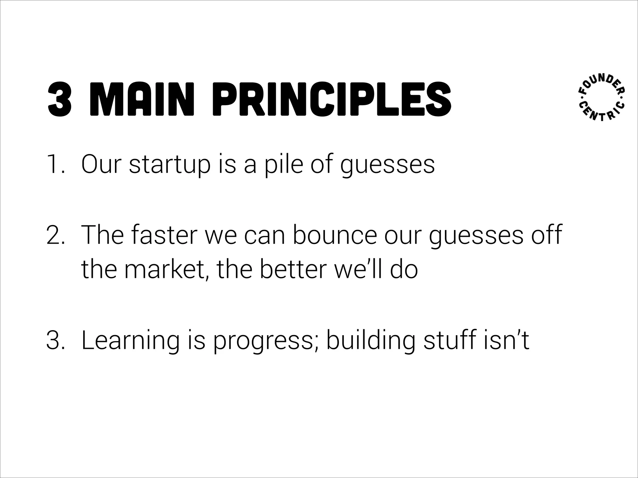 3 main principles
1. Our startup is a pile of guesses
2. The faster we can bounce our guesses off
the market, the better we’ll do
3. Learning is progress; building stuff isn’t
 
