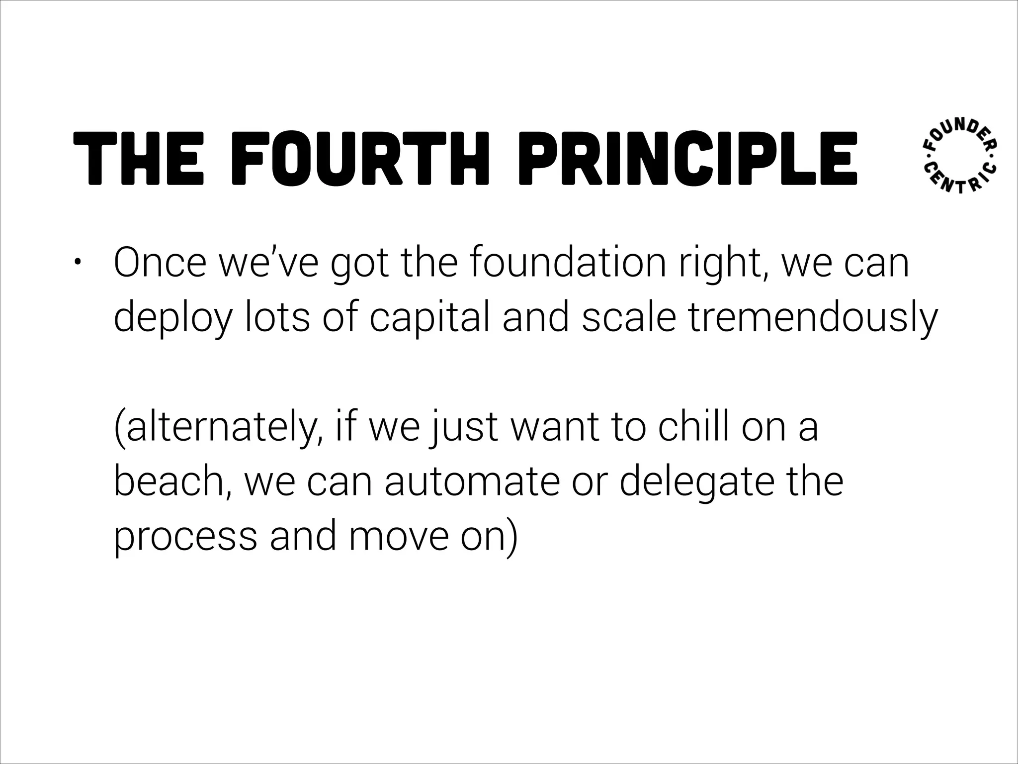 the fourth principle
• Once we’ve got the foundation right, we can
deploy lots of capital and scale tremendously 
 
(alternately, if we just want to chill on a
beach, we can automate or delegate the
process and move on)
 