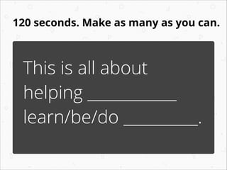 120 seconds. Make as many as you can.
This is all about
helping ____________
learn/be/do __________.
 