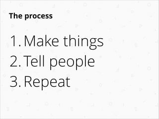 The process
1.Make things
2.Tell people
3.Repeat
 