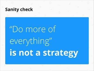 Sanity check
“Do more of
everything”
is not a strategy
 