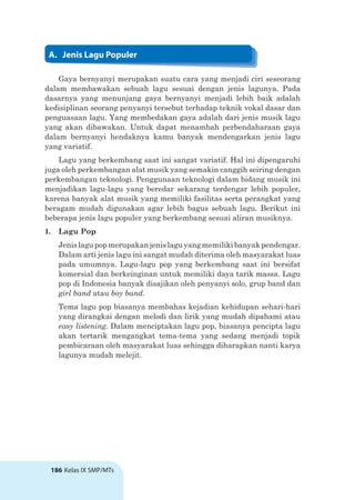 186 Kelas IX SMP/MTs
A. Jenis Lagu Populer
Gaya bernyanyi merupakan suatu cara yang menjadi ciri seseorang
dalam membawakan sebuah lagu sesuai dengan jenis lagunya. Pada
dasarnya yang menunjang gaya bernyanyi menjadi lebih baik adalah
kedisiplinan seorang penyanyi tersebut terhadap teknik vokal dasar dan
penguasaan lagu. Yang membedakan gaya adalah dari jenis musik lagu
yang akan dibawakan. Untuk dapat menambah perbendaharaan gaya
dalam bernyanyi hendaknya kamu banyak mendengarkan jenis lagu
yang variatif.
Lagu yang berkembang saat ini sangat variatif. Hal ini dipengaruhi
juga oleh perkembangan alat musik yang semakin canggih seiring dengan
perkembangan teknologi. Penggunaan teknologi dalam bidang musik ini
menjadikan lagu-lagu yang beredar sekarang terdengar lebih populer,
karena banyak alat musik yang memiliki fasilitas serta perangkat yang
beragam mudah digunakan agar lebih bagus sebuah lagu. Berikut ini
beberapa jenis lagu populer yang berkembang sesuai aliran musiknya.
1. Lagu Pop
Jenislagupopmerupakanjenislaguyangmemilikibanyakpendengar.
Dalam arti jenis lagu ini sangat mudah diterima oleh masyarakat luas
pada umumnya. Lagu-lagu pop yang berkembang saat ini bersifat
komersial dan berkeinginan untuk memiliki daya tarik massa. Lagu
pop di Indonesia banyak disajikan oleh penyanyi solo, grup band dan
girl band atau boy band.
Tema lagu pop biasanya membahas kejadian kehidupan sehari-hari
yang dirangkai dengan melodi dan lirik yang mudah dipahami atau
easy listening. Dalam menciptakan lagu pop, biasanya pencipta lagu
akan tertarik mengangkat tema-tema yang sedang menjadi topik
pembicaraan oleh masyarakat luas sehingga diharapkan nanti karya
lagunya mudah melejit.
 