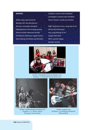 190 Kelas IX SMP/MTs
BERAKSI
Ke ka siapa saja sendirian
Berdiam diri tak ada hiburan
Jika kau merasakan kesepian
Datang kemari kita senang-senang
Semua berdiri waktunya beraksi
Penindasan kekerasan nggak zaman
Kami datang membawa perdamaian
Ciptakan suasana tak terlupakan
Lantangkan suaramu dan teriakkan
Alunan distorsi, kotak pun beraksi
Reﬀ: Yang ada di sana, yang ada di sini
Semua ikut bernyanyi
Hey, yang datang di sini
Jangan bikin keki
Bikin suasana happy
Beraksi, beraksi
Sumber: mempawah-storysongs.blogspot.com
Gambar 11.6 Kotak Group band rock
Sumber: myspace.com
Gambar 11.8 Endank Soekamti
Musisi Rock
Sumber: eunikewulandari.wordpress.com
Gambar 11.7 Nicky Astria
Penyanyi rock wanita
 