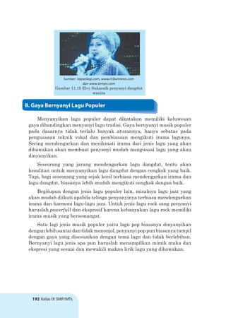 192 Kelas IX SMP/MTs
Menyanyikan lagu populer dapat dikatakan memiliki keluwesan
gaya dibandingkan menyanyi lagu tradisi. Gaya bernyanyi musik populer
pada dasarnya tidak terlalu banyak aturannya, hanya sebatas pada
penguasaan teknik vokal dan pembiasaan mengikuti irama lagunya.
Sering mendengarkan dan menikmati irama dari jenis lagu yang akan
dibawakan akan membuat penyanyi mudah menguasai lagu yang akan
dinyanyikan.
Seseorang yang jarang mendengarkan lagu dangdut, tentu akan
kesulitan untuk menyanyikan lagu dangdut dengan cengkok yang baik.
Tapi, bagi seseorang yang sejak kecil terbiasa mendengarkan irama dan
lagu dangdut, biasanya lebih mudah mengikuti cengkok dengan baik.
Begitupun dengan jenis lagu populer lain, misalnya lagu jazz yang
akan mudah diikuti apabila telinga penyanyinya terbiasa mendengarkan
irama dan harmoni lagu-lagu jazz. Untuk jenis lagu rock sang penyanyi
haruslah powerfull dan ekspresif karena kebanyakan lagu rock memiliki
irama musik yang bersemangat.
Satu lagi jenis musik populer yaitu lagu pop biasanya dinyanyikan
dengan lebih santai dan tidak menonjol, penyanyi pop pun biasanya tampil
dengan gaya yang disesuaikan dengan tema lagu dan tidak berlebihan.
Bernyanyi lagu jenis apa pun haruslah menampilkan mimik muka dan
ekspresi yang sesuai dan mewakili makna lirik lagu yang dibawakan.
Sumber: kapanlagi.com, www.tribunnews.com
dan www.tempo.com
Gambar 11.10 Elvy Sukaesih penyanyi dangdut
wanita
B. Gaya Bernyanyi Lagu Populer
 
