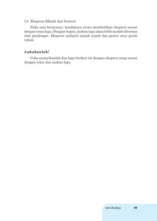 Seni Budaya 49
2.6 Ekspresi (Mimik dan Gestur)
Pada saat bernyanyi, hendaknya siswa memberikan ekspresi sesuai
dengan tema lagu. Dengan begitu, makna lagu akan lebih mudah diterima
oleh pendengar. Ekspresi meliputi mimik wajah dan gestur atau gerak
tubuh.
Lakukanlah!
Coba nyanyikanlah dua lagu berikut ini dengan ekspresi yang sesuai
dengan tema dan makna lagu.
 
