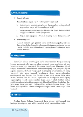 54 Kelas IX SMP/MTs
1. Pengetahuan
Jelaskanlah dengan tepat pertanyaan berikut ini!
1. Unsur-unsur apa saja yang harus dipersiapkan untuk sebuah
penampilan vokal solo/tunggal yang baik?
2. Bagaimanakah cara berlatih vokal untuk dapat membiasakan
penggunaan teknik vokal yang baik?
3. Bagian apa saja pada sebuah lagu yang dapat diimprovisasi?
2. Keterampilan
Pilihlah sebuah lagu pilihan siswa sendiri yang paling disukai
dan paling hafal, kemudian lakukanlah improvisasi pada bagian
ritmis, melodis, dan dinamika dan nyanyikanlah di depan kelas
secara individu!
Bernyanyi secara solo/tunggal harus dipersiapkan dengan matang,
karena penyanyi solo tersebut akan menjadi pusat perhatian di atas
panggung pada saat menyanyi. Persiapan yang harus dilakukan adalah
dengan memahami materi vokal, teknik vokal yang baik, dan penampilan
seperti apa yang terbaik yang dapat menunjang nyanyiannya. Seorang
penyanyi solo atau tunggal hendaknya dapat mengembangkan
ornamentasi lagu dengan cara berimprovisasi pada bagian lagu, yaitu
ritmis, melodis, dan dinamika. Improvisasi ini merupakan hiasan yang
dipersiapkan untuk memperindah lagu. Jadi, berhati-hatilah dalam
melakukan improvisasi jangan sampai dibuat berlebihan dan keluar dari
jalur nada lagu yang asli. Perbanyaklah perbendaharaan lagu kalian,
maka bayangan nada untuk berimprovisasi pun akan lebih banyak dan
variatif.
Setelah kamu belajar bernyanyi lagu secara solo/tunggal dan
berimprovisasi pada lagu pilihan sendiri, isilah kolom di bawah ini:
F. Uji Kompetensi
G. Rangkuman
H. Releksi
 